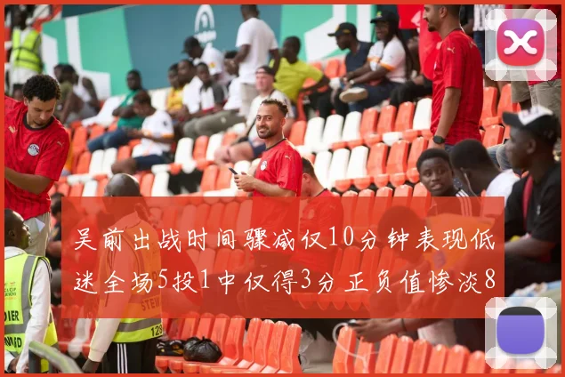 吴前出战时间骤减仅10分钟表现低迷全场5投1中仅得3分正负值惨淡8