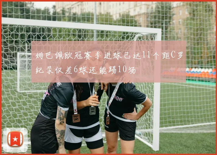 姆巴佩欧冠赛季进球已达11个距C罗纪录仅差6球还能踢10场