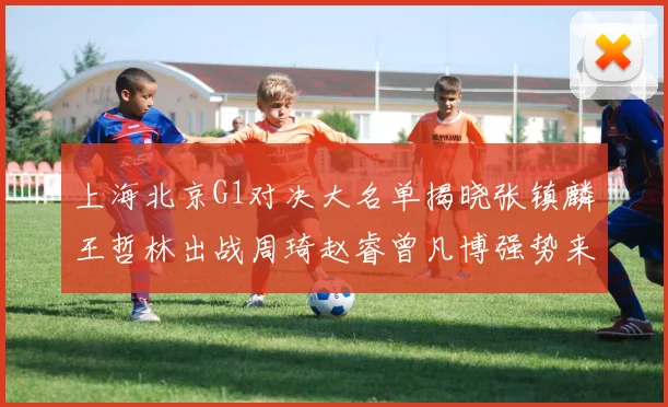 上海北京G1对决大名单揭晓张镇麟王哲林出战周琦赵睿曾凡博强势来袭