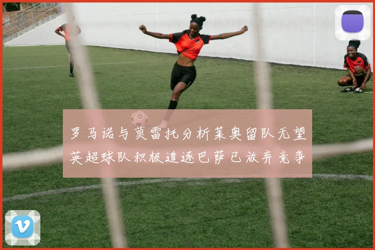 罗马诺与莫雷托分析莱奥留队无望英超球队积极追逐巴萨已放弃竞争