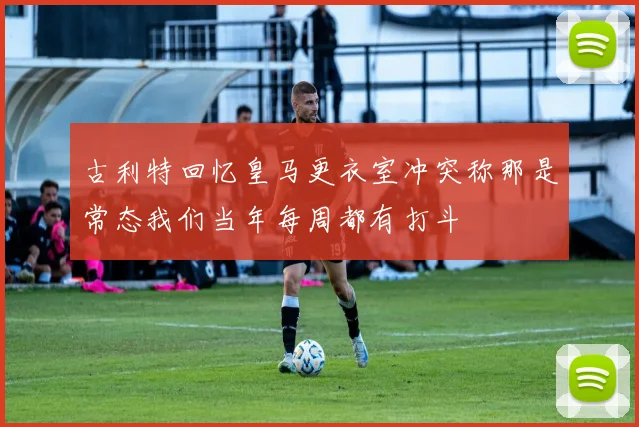 古利特回忆皇马更衣室冲突称那是常态我们当年每周都有打斗