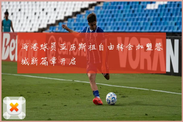海港球员亚历斯祖自由转会加盟蓉城新篇章开启