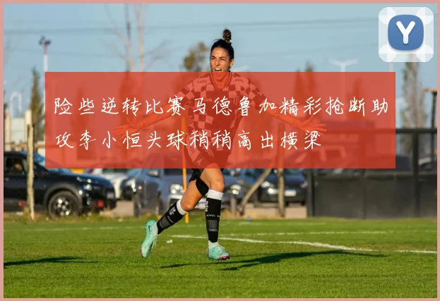 险些逆转比赛马德鲁加精彩抢断助攻李小恒头球稍稍高出横梁