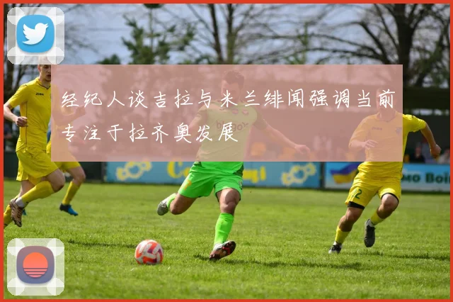 经纪人谈吉拉与米兰绯闻强调当前专注于拉齐奥发展