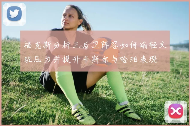 福克斯分析三后卫阵容如何减轻文班压力并提升卡斯尔与哈珀表现