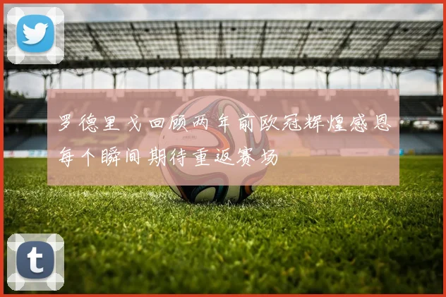罗德里戈回顾两年前欧冠辉煌感恩每个瞬间期待重返赛场