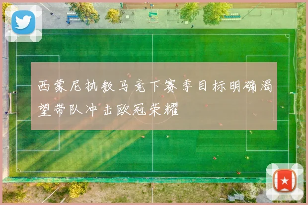 西蒙尼执教马竞下赛季目标明确渴望带队冲击欧冠荣耀