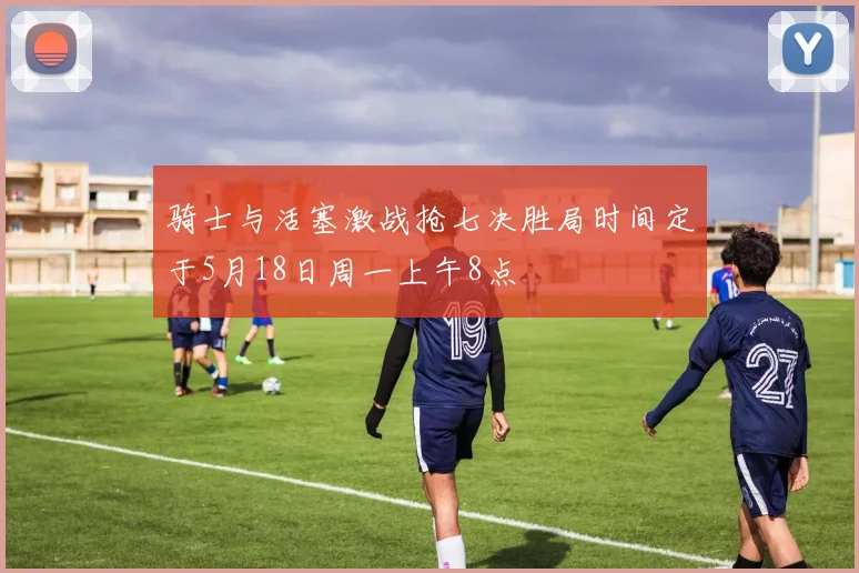 骑士与活塞激战抢七决胜局时间定于5月18日周一上午8点