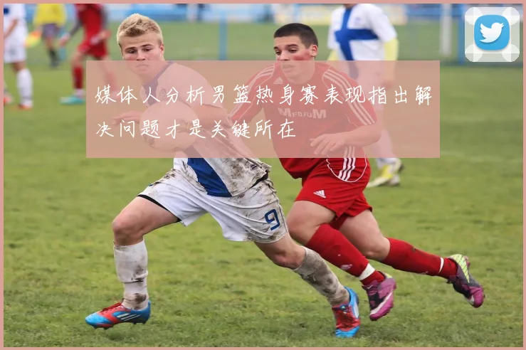 媒体人分析男篮热身赛表现指出解决问题才是关键所在