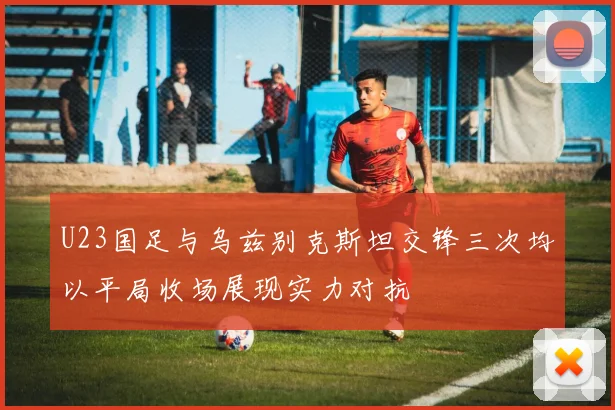 U23国足与乌兹别克斯坦交锋三次均以平局收场展现实力对抗