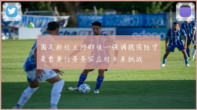 国足新任主帅邵佳一强调稳固防守是首要任务务实应对未来挑战