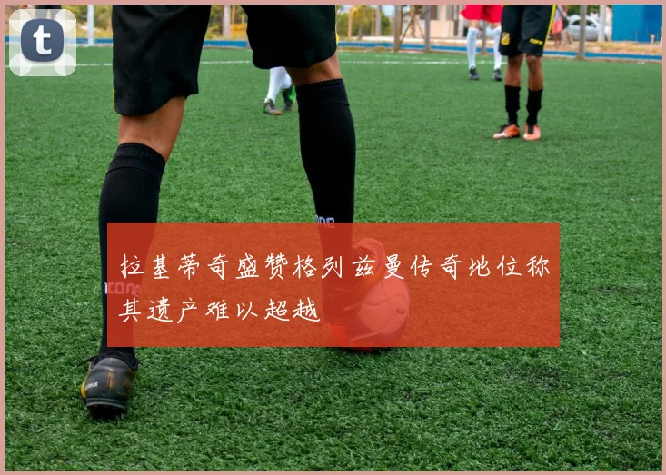 拉基蒂奇盛赞格列兹曼传奇地位称其遗产难以超越