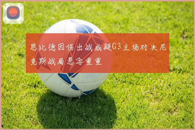 恩比德因伤出战成疑G3主场对决尼克斯战局悬念重重