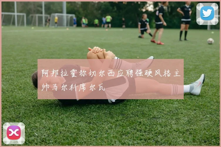 阿邦拉霍称切尔西应聘强硬风格主帅马尔科席尔瓦