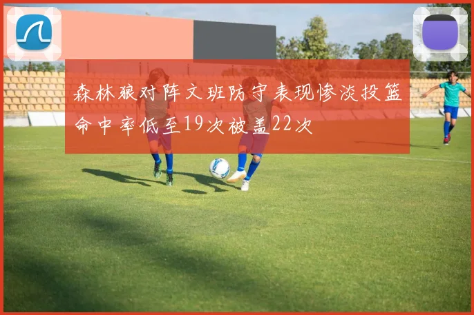 森林狼对阵文班防守表现惨淡投篮命中率低至19次被盖22次