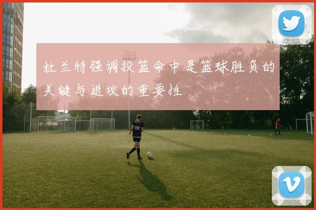 杜兰特强调投篮命中是篮球胜负的关键与进攻的重要性