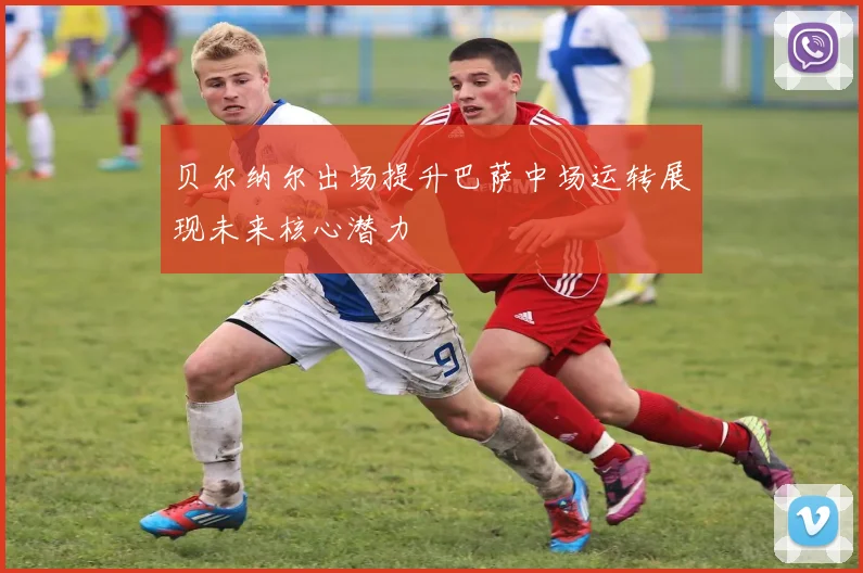 贝尔纳尔出场提升巴萨中场运转展现未来核心潜力
