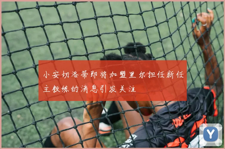 小安切洛蒂即将加盟里尔担任新任主教练的消息引发关注