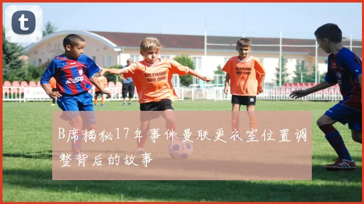 B席揭秘17年事件曼联更衣室位置调整背后的故事