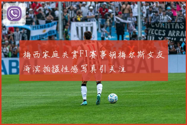 梅西家庭共赏F1赛事胡梅尔斯女友海滨拍摄性感写真引关注
