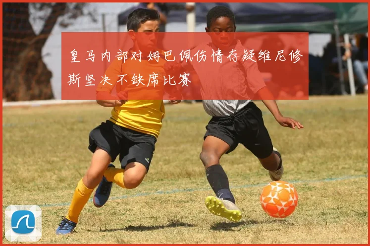 皇马内部对姆巴佩伤情存疑维尼修斯坚决不缺席比赛