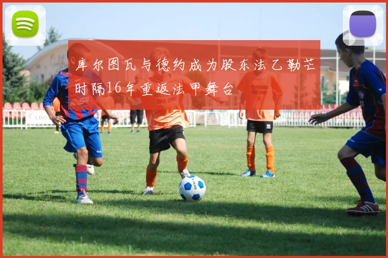 库尔图瓦与德约成为股东法乙勒芒时隔16年重返法甲舞台