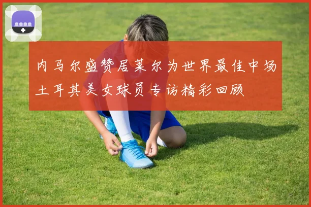 内马尔盛赞居莱尔为世界最佳中场土耳其美女球员专访精彩回顾