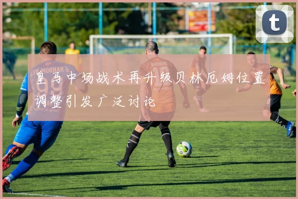 皇马中场战术再升级贝林厄姆位置调整引发广泛讨论