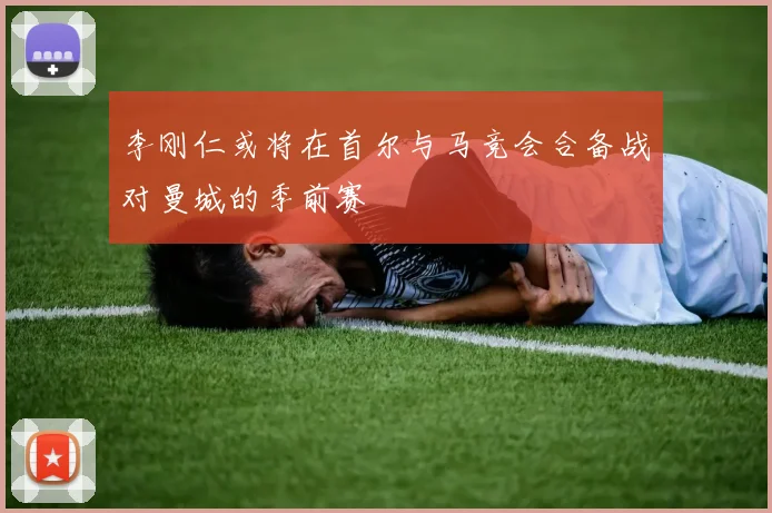 李刚仁或将在首尔与马竞会合备战对曼城的季前赛
